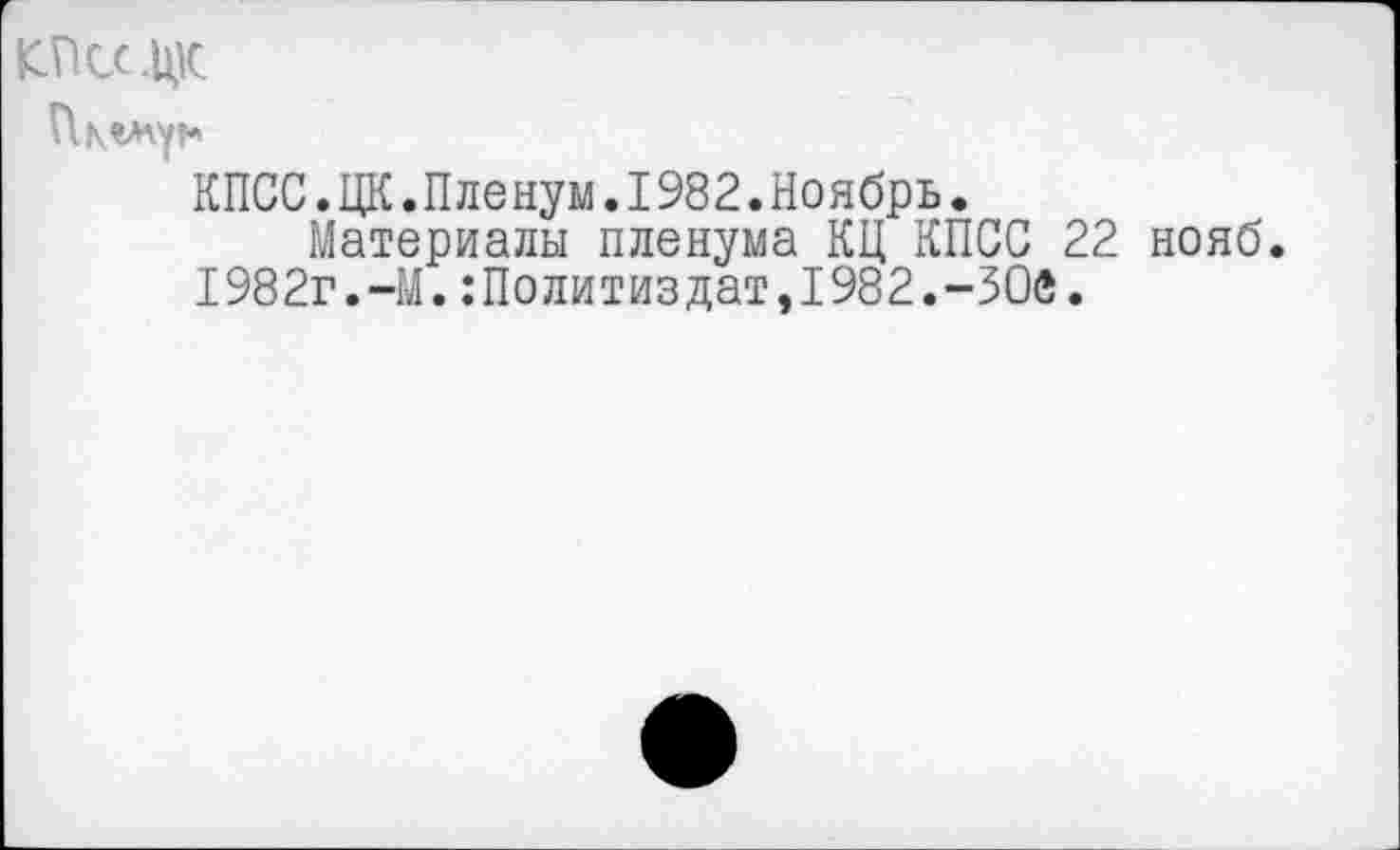 ﻿.цк
КПСС.ЦК.Пленум.I982.Ноябрь.
Материалы пленума КЦ КПСС 22 нояб. 1982г.-М.Политиздат,1982.-ЗОв.